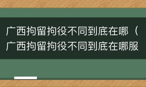 广西拘留拘役不同到底在哪（广西拘留拘役不同到底在哪服刑）