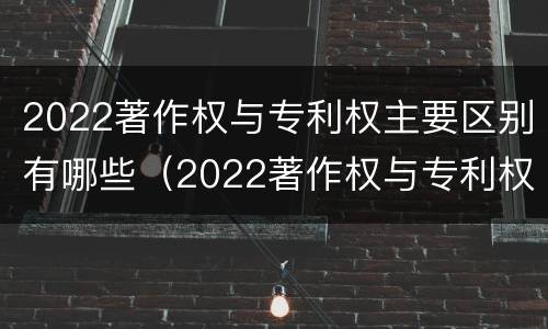 2022著作权与专利权主要区别有哪些（2022著作权与专利权主要区别有哪些呢）