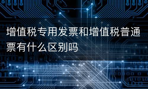 增值税专用发票和增值税普通票有什么区别吗 增值税专用发票和增值税普通票有什么区别吗