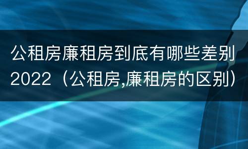 公租房廉租房到底有哪些差别2022（公租房,廉租房的区别）