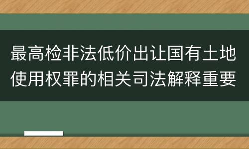 最高检非法低价出让国有土地使用权罪的相关司法解释重要规定有哪些