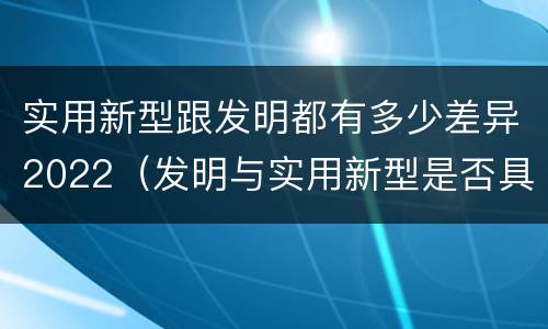 实用新型跟发明都有多少差异2022（发明与实用新型是否具有实用性）