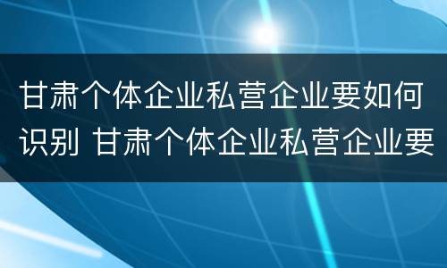 甘肃个体企业私营企业要如何识别 甘肃个体企业私营企业要如何识别真假