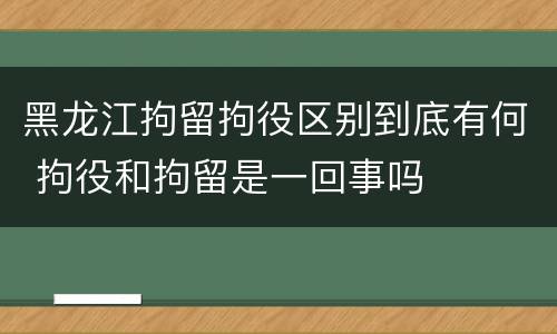 黑龙江拘留拘役区别到底有何 拘役和拘留是一回事吗