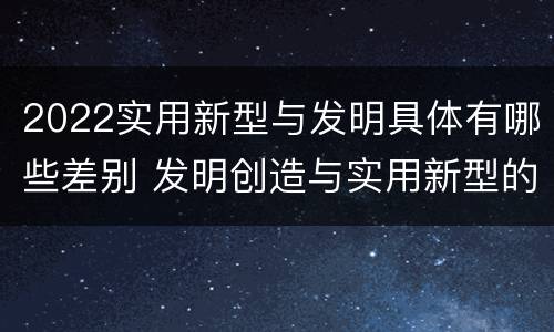 2022实用新型与发明具体有哪些差别 发明创造与实用新型的区别
