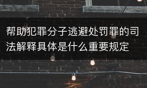 帮助犯罪分子逃避处罚罪的司法解释具体是什么重要规定