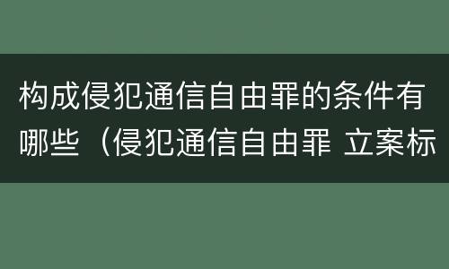 构成侵犯通信自由罪的条件有哪些（侵犯通信自由罪 立案标准）