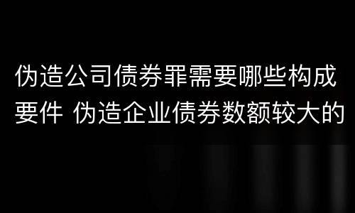 伪造公司债券罪需要哪些构成要件 伪造企业债券数额较大的构成