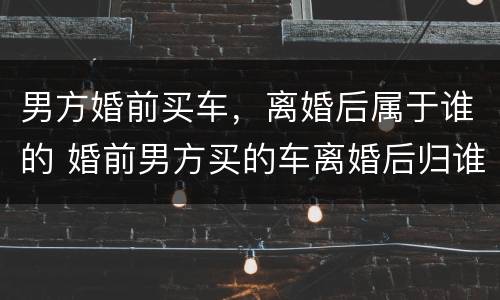 男方婚前买车，离婚后属于谁的 婚前男方买的车离婚后归谁