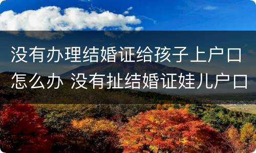 没有办理结婚证给孩子上户口怎么办 没有扯结婚证娃儿户口可以上吗