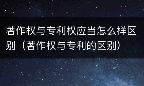 著作权与专利权应当怎么样区别（著作权与专利的区别）