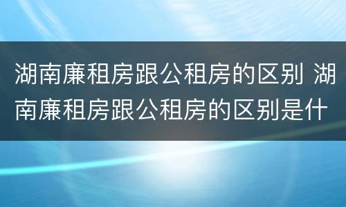湖南廉租房跟公租房的区别 湖南廉租房跟公租房的区别是什么