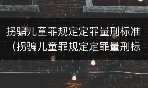 拐骗儿童罪规定定罪量刑标准（拐骗儿童罪规定定罪量刑标准最新）