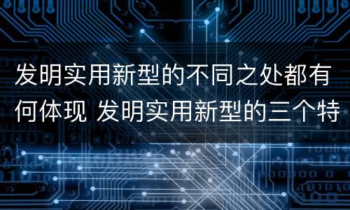 发明实用新型的不同之处都有何体现 发明实用新型的三个特点