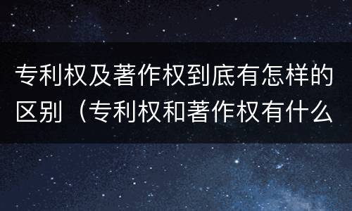 专利权及著作权到底有怎样的区别（专利权和著作权有什么区别）