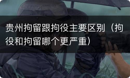 贵州拘留跟拘役主要区别（拘役和拘留哪个更严重）