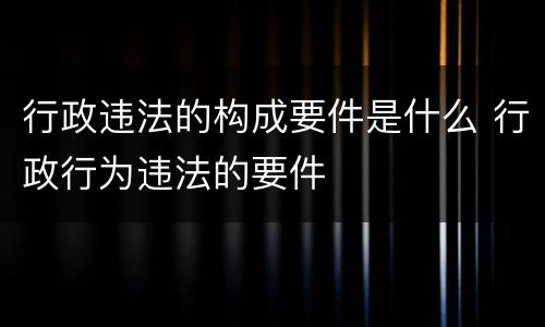 行政违法的构成要件是什么 行政行为违法的要件