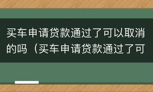 买车申请贷款通过了可以取消的吗（买车申请贷款通过了可以取消的吗怎么办）