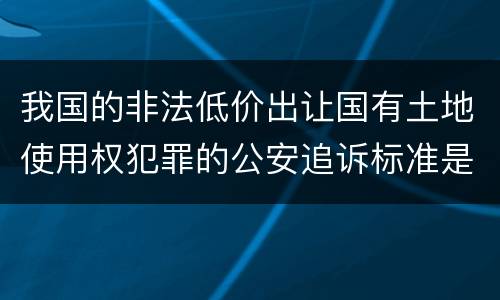 我国的非法低价出让国有土地使用权犯罪的公安追诉标准是怎样的