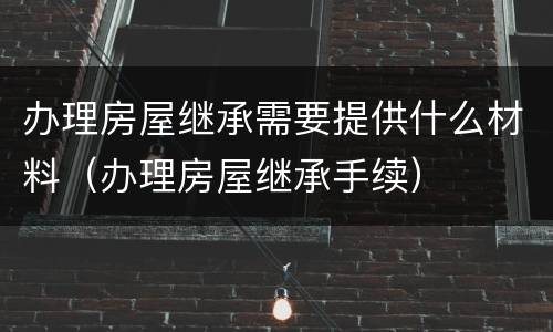 办理房屋继承需要提供什么材料（办理房屋继承手续）