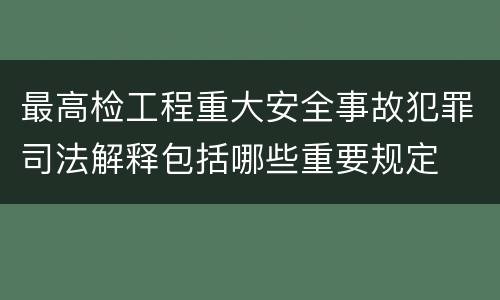 最高检工程重大安全事故犯罪司法解释包括哪些重要规定