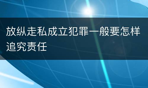 放纵走私成立犯罪一般要怎样追究责任 放纵走私成立犯罪一般要怎样追究责任