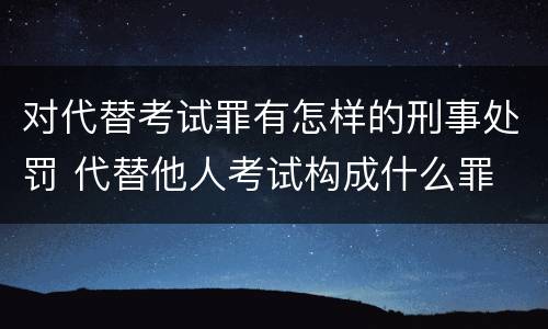 对代替考试罪有怎样的刑事处罚 代替他人考试构成什么罪
