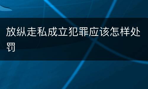 放纵走私成立犯罪应该怎样处罚