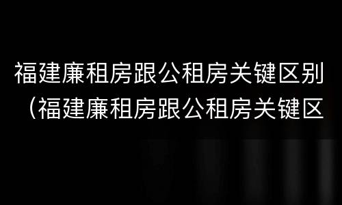 福建廉租房跟公租房关键区别（福建廉租房跟公租房关键区别是什么）