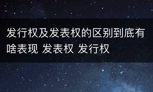 发行权及发表权的区别到底有啥表现 发表权 发行权