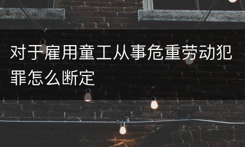 对于雇用童工从事危重劳动犯罪怎么断定