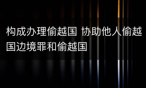 构成办理偷越国 协助他人偷越国边境罪和偷越国