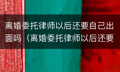 离婚委托律师以后还要自己出面吗（离婚委托律师以后还要自己出面吗知乎）