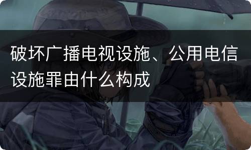 破坏广播电视设施、公用电信设施罪由什么构成