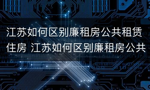 江苏如何区别廉租房公共租赁住房 江苏如何区别廉租房公共租赁住房和住房