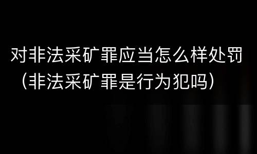 对非法采矿罪应当怎么样处罚（非法采矿罪是行为犯吗）
