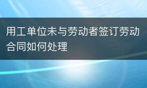 用工单位未与劳动者签订劳动合同如何处理