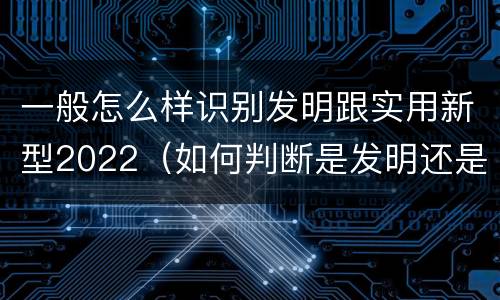 一般怎么样识别发明跟实用新型2022（如何判断是发明还是实用新型）