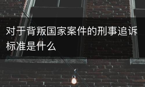 对于背叛国家案件的刑事追诉标准是什么