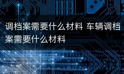 调档案需要什么材料 车辆调档案需要什么材料