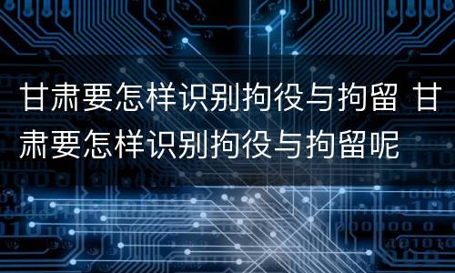 甘肃要怎样识别拘役与拘留 甘肃要怎样识别拘役与拘留呢