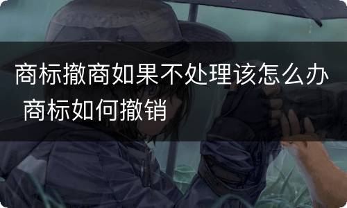 商标撤商如果不处理该怎么办 商标如何撤销