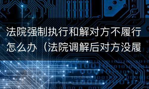 法院强制执行和解对方不履行怎么办（法院调解后对方没履行,强制执行有用吗）