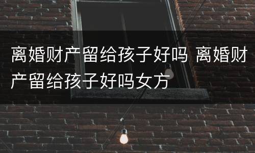 离婚财产留给孩子好吗 离婚财产留给孩子好吗女方