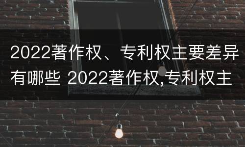 2022著作权、专利权主要差异有哪些 2022著作权,专利权主要差异有哪些呢