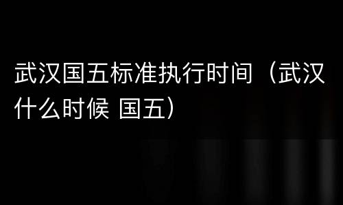 武汉国五标准执行时间（武汉什么时候 国五）