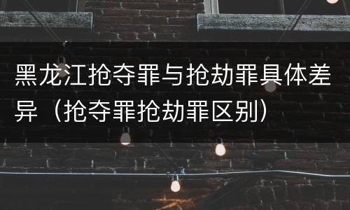 黑龙江抢夺罪与抢劫罪具体差异（抢夺罪抢劫罪区别）