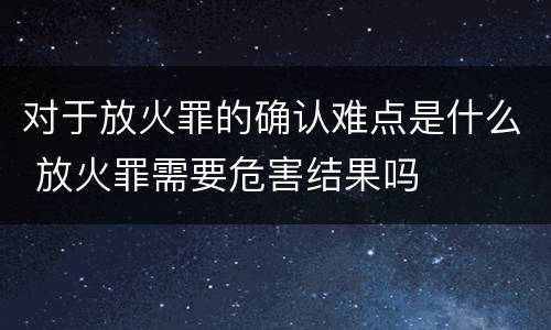 对于放火罪的确认难点是什么 放火罪需要危害结果吗