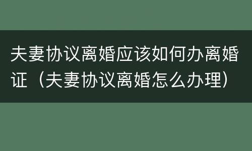 夫妻协议离婚应该如何办离婚证（夫妻协议离婚怎么办理）