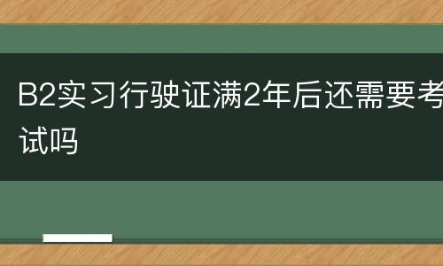 B2实习行驶证满2年后还需要考试吗
